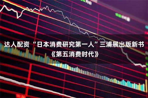 达人配资 “日本消费研究第一人”三浦展出版新书《第五消费时代》