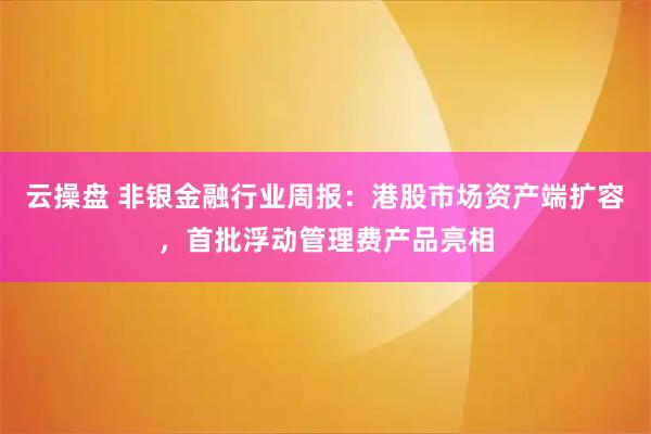 云操盘 非银金融行业周报：港股市场资产端扩容，首批浮动管理费产品亮相