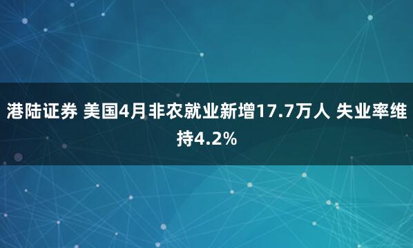港陆证券 美国4月非农就业新增17.7万人 失业率维持4.2%