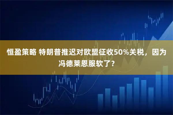 恒盈策略 特朗普推迟对欧盟征收50%关税,因为冯德莱恩服软了?