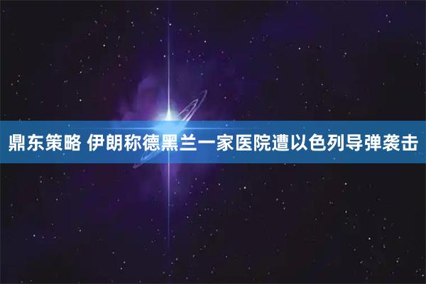 鼎东策略 伊朗称德黑兰一家医院遭以色列导弹袭击