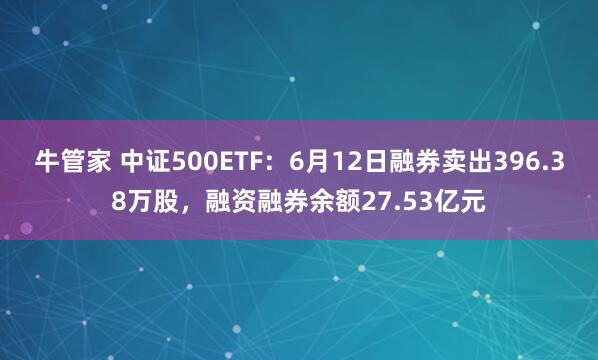 牛管家 中证500ETF：6月12日融券卖出396.38万股，融资融券余额27.53亿元