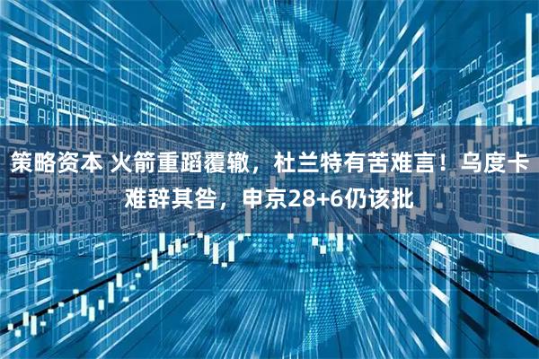 策略资本 火箭重蹈覆辙，杜兰特有苦难言！乌度卡难辞其咎，申京28+6仍该批