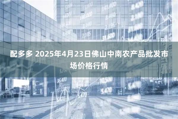 配多多 2025年4月23日佛山中南农产品批发市场价格行情