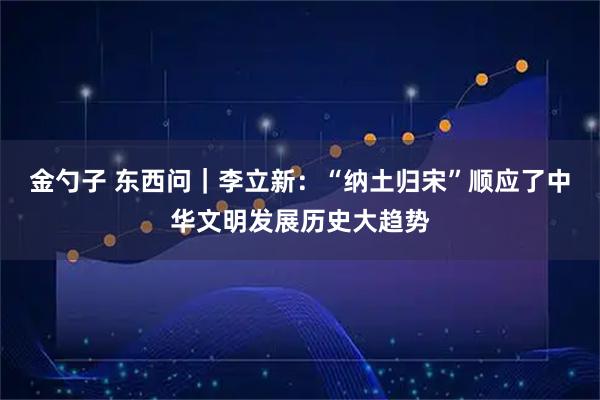 金勺子 东西问｜李立新：“纳土归宋”顺应了中华文明发展历史大趋势