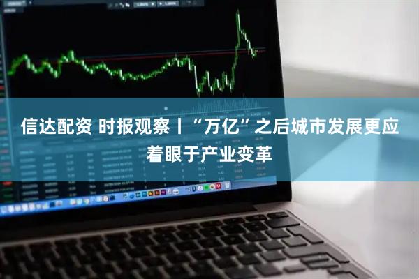 信达配资 时报观察丨“万亿”之后城市发展更应着眼于产业变革