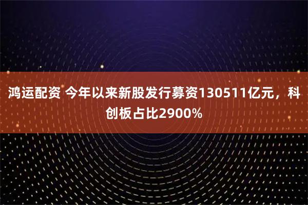 鸿运配资 今年以来新股发行募资130511亿元，科创板占比2900%