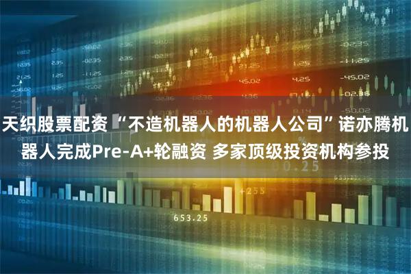 天织股票配资 “不造机器人的机器人公司”诺亦腾机器人完成Pre-A+轮融资 多家顶级投资机构参投