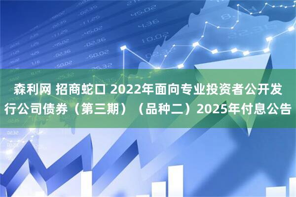 森利网 招商蛇口 2022年面向专业投资者公开发行公司债券（第三期）（品种二）2025年付息公告