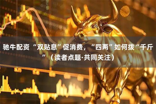 驰牛配资 “双贴息”促消费，“四两”如何拨“千斤”（读者点题·共同关注）