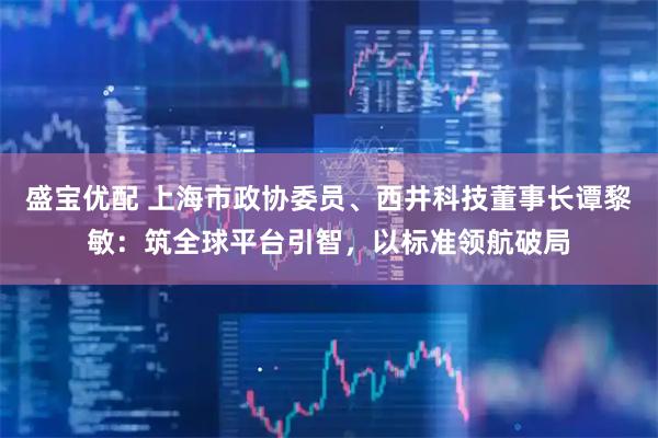 盛宝优配 上海市政协委员、西井科技董事长谭黎敏：筑全球平台引智，以标准领航破局