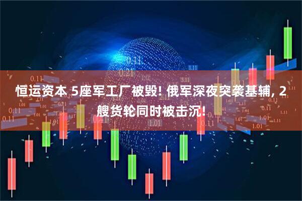 恒运资本 5座军工厂被毁! 俄军深夜突袭基辅, 2艘货轮同时被击沉!