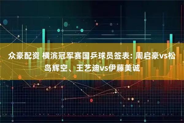 众豪配资 横滨冠军赛国乒球员签表: 周启豪vs松岛辉空、王艺迪vs伊藤美诚